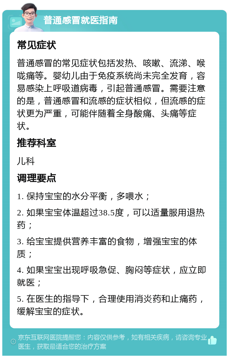 普通感冒就医指南 常见症状 普通感冒的常见症状包括发热、咳嗽、流涕、喉咙痛等。婴幼儿由于免疫系统尚未完全发育，容易感染上呼吸道病毒，引起普通感冒。需要注意的是，普通感冒和流感的症状相似，但流感的症状更为严重，可能伴随着全身酸痛、头痛等症状。 推荐科室 儿科 调理要点 1. 保持宝宝的水分平衡，多喂水； 2. 如果宝宝体温超过38.5度，可以适量服用退热药； 3. 给宝宝提供营养丰富的食物，增强宝宝的体质； 4. 如果宝宝出现呼吸急促、胸闷等症状，应立即就医； 5. 在医生的指导下，合理使用消炎药和止痛药，缓解宝宝的症状。