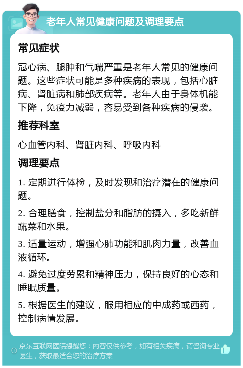 老年人常见健康问题及调理要点 常见症状 冠心病、腿肿和气喘严重是老年人常见的健康问题。这些症状可能是多种疾病的表现，包括心脏病、肾脏病和肺部疾病等。老年人由于身体机能下降，免疫力减弱，容易受到各种疾病的侵袭。 推荐科室 心血管内科、肾脏内科、呼吸内科 调理要点 1. 定期进行体检，及时发现和治疗潜在的健康问题。 2. 合理膳食，控制盐分和脂肪的摄入，多吃新鲜蔬菜和水果。 3. 适量运动，增强心肺功能和肌肉力量，改善血液循环。 4. 避免过度劳累和精神压力，保持良好的心态和睡眠质量。 5. 根据医生的建议，服用相应的中成药或西药，控制病情发展。