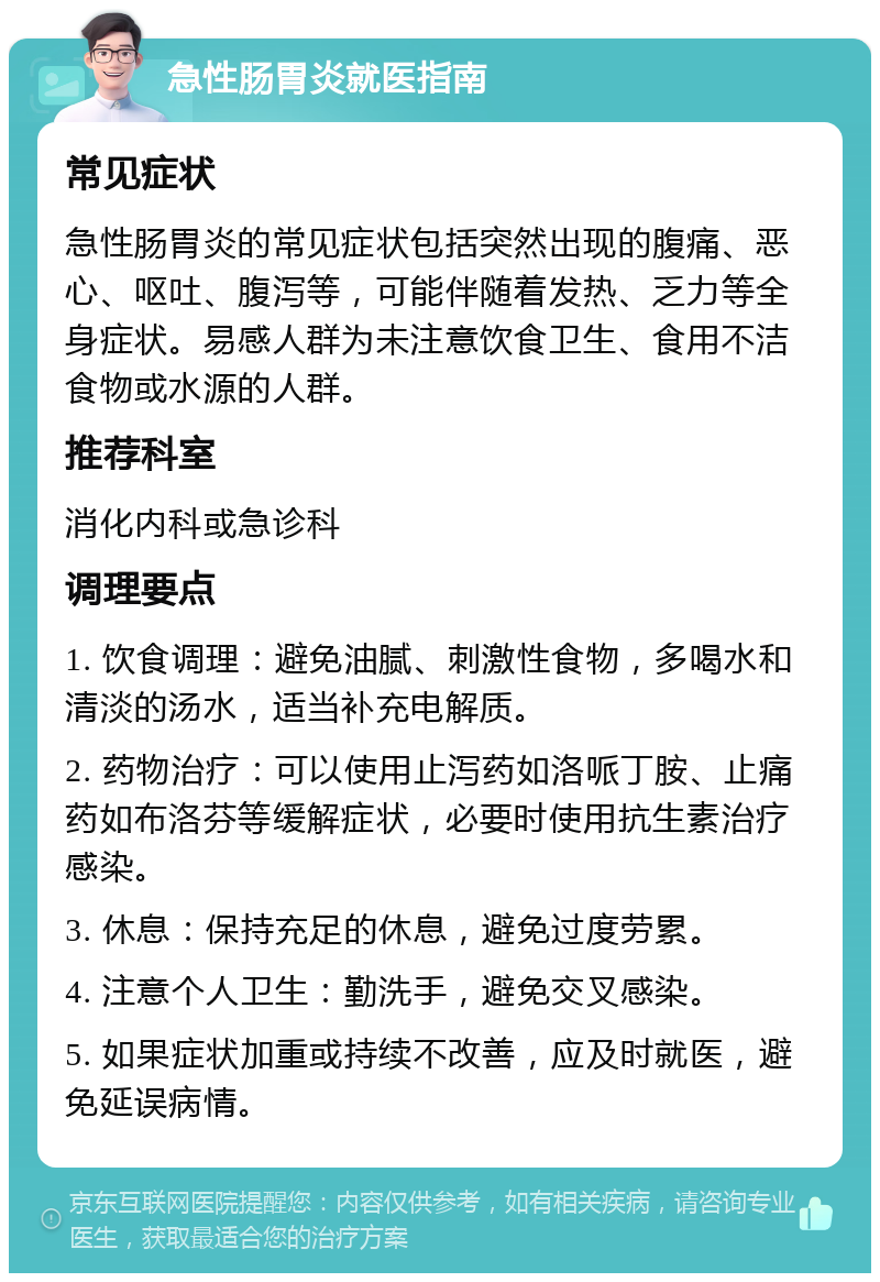 急性肠胃炎就医指南 常见症状 急性肠胃炎的常见症状包括突然出现的腹痛、恶心、呕吐、腹泻等，可能伴随着发热、乏力等全身症状。易感人群为未注意饮食卫生、食用不洁食物或水源的人群。 推荐科室 消化内科或急诊科 调理要点 1. 饮食调理：避免油腻、刺激性食物，多喝水和清淡的汤水，适当补充电解质。 2. 药物治疗：可以使用止泻药如洛哌丁胺、止痛药如布洛芬等缓解症状，必要时使用抗生素治疗感染。 3. 休息：保持充足的休息，避免过度劳累。 4. 注意个人卫生：勤洗手，避免交叉感染。 5. 如果症状加重或持续不改善，应及时就医，避免延误病情。