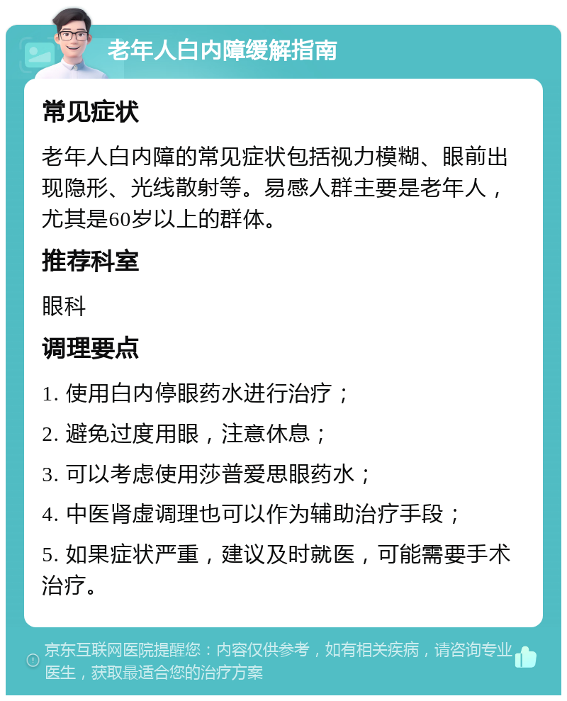 老年人白内障缓解指南 常见症状 老年人白内障的常见症状包括视力模糊、眼前出现隐形、光线散射等。易感人群主要是老年人，尤其是60岁以上的群体。 推荐科室 眼科 调理要点 1. 使用白内停眼药水进行治疗； 2. 避免过度用眼，注意休息； 3. 可以考虑使用莎普爱思眼药水； 4. 中医肾虚调理也可以作为辅助治疗手段； 5. 如果症状严重，建议及时就医，可能需要手术治疗。