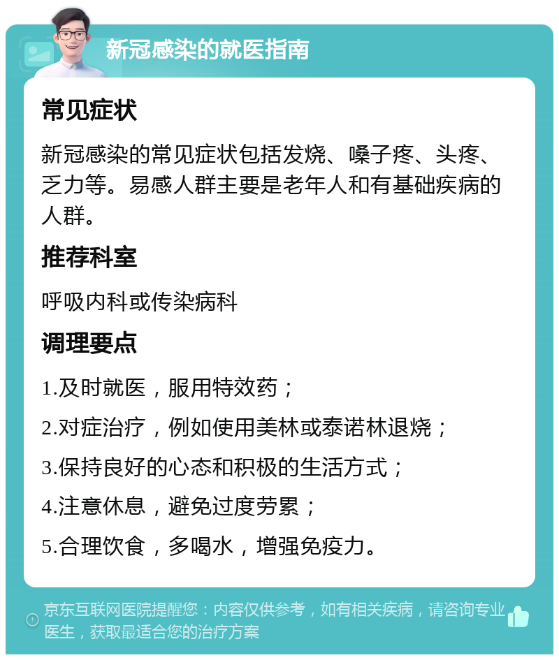 新冠感染的就医指南 常见症状 新冠感染的常见症状包括发烧、嗓子疼、头疼、乏力等。易感人群主要是老年人和有基础疾病的人群。 推荐科室 呼吸内科或传染病科 调理要点 1.及时就医，服用特效药； 2.对症治疗，例如使用美林或泰诺林退烧； 3.保持良好的心态和积极的生活方式； 4.注意休息，避免过度劳累； 5.合理饮食，多喝水，增强免疫力。