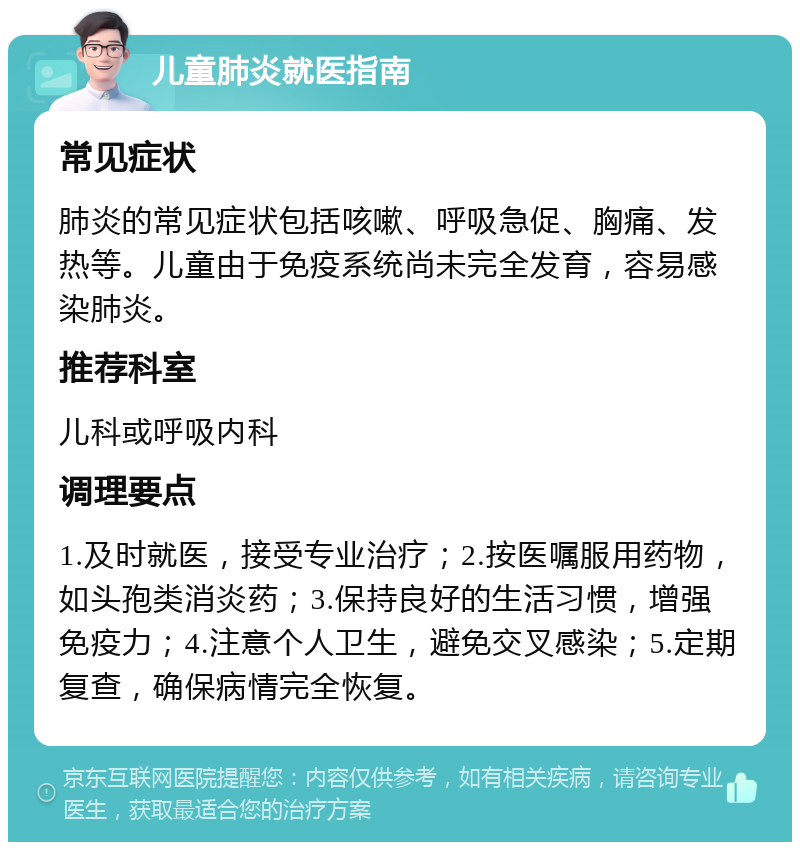 儿童肺炎就医指南 常见症状 肺炎的常见症状包括咳嗽、呼吸急促、胸痛、发热等。儿童由于免疫系统尚未完全发育，容易感染肺炎。 推荐科室 儿科或呼吸内科 调理要点 1.及时就医，接受专业治疗；2.按医嘱服用药物，如头孢类消炎药；3.保持良好的生活习惯，增强免疫力；4.注意个人卫生，避免交叉感染；5.定期复查，确保病情完全恢复。