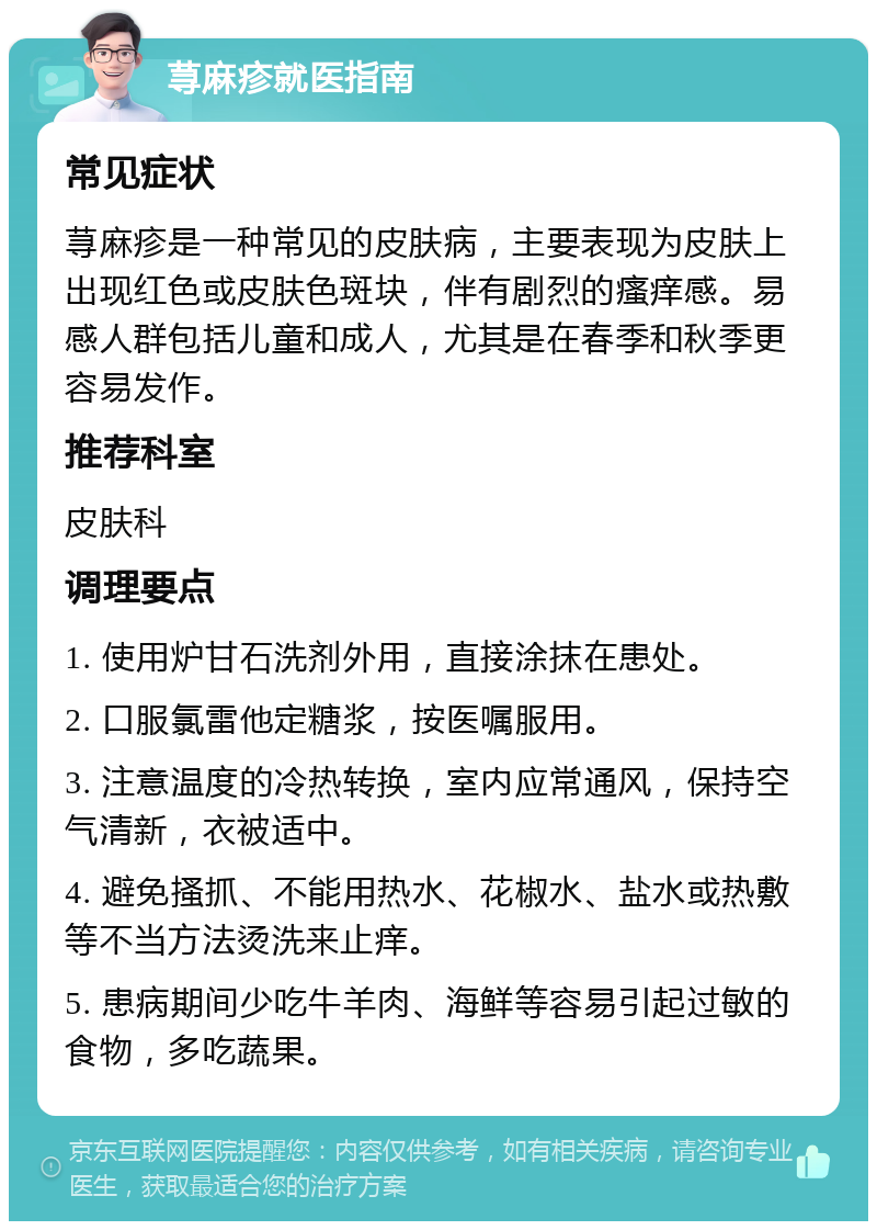 荨麻疹就医指南 常见症状 荨麻疹是一种常见的皮肤病，主要表现为皮肤上出现红色或皮肤色斑块，伴有剧烈的瘙痒感。易感人群包括儿童和成人，尤其是在春季和秋季更容易发作。 推荐科室 皮肤科 调理要点 1. 使用炉甘石洗剂外用，直接涂抹在患处。 2. 口服氯雷他定糖浆，按医嘱服用。 3. 注意温度的冷热转换，室内应常通风，保持空气清新，衣被适中。 4. 避免搔抓、不能用热水、花椒水、盐水或热敷等不当方法烫洗来止痒。 5. 患病期间少吃牛羊肉、海鲜等容易引起过敏的食物，多吃蔬果。