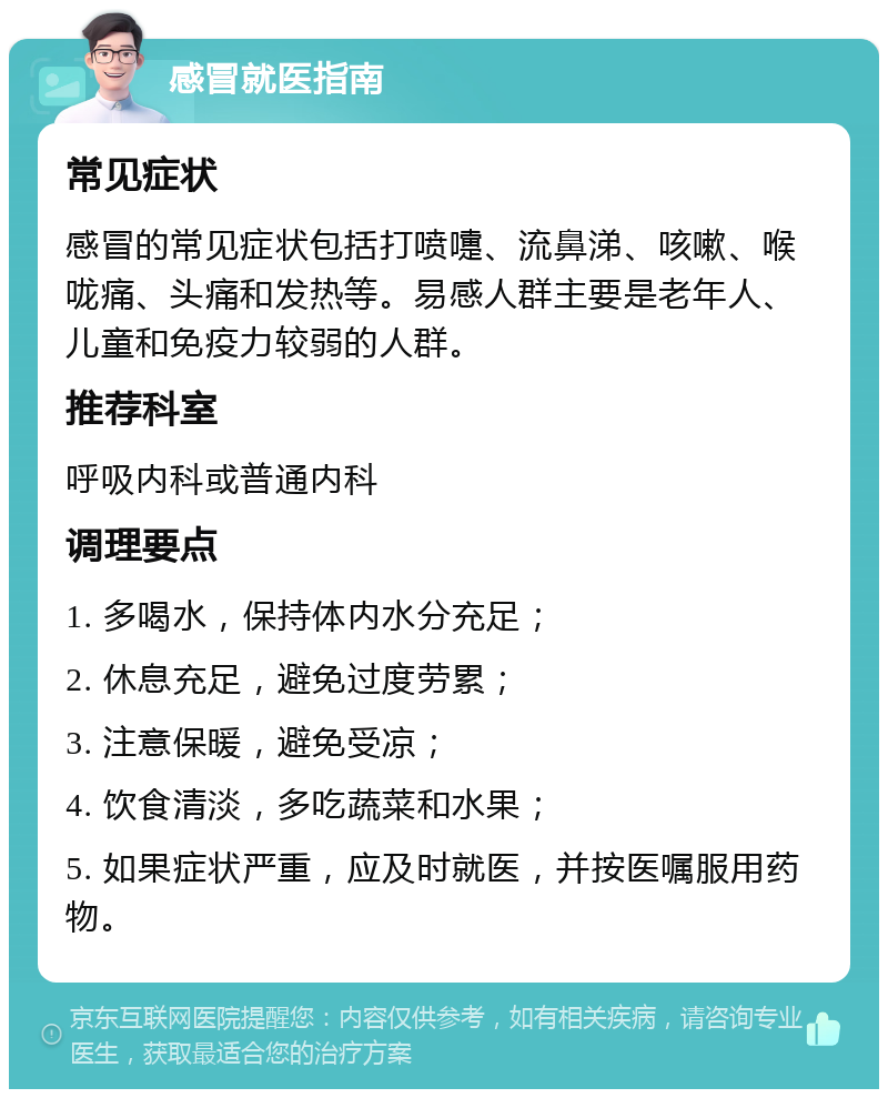 感冒就医指南 常见症状 感冒的常见症状包括打喷嚏、流鼻涕、咳嗽、喉咙痛、头痛和发热等。易感人群主要是老年人、儿童和免疫力较弱的人群。 推荐科室 呼吸内科或普通内科 调理要点 1. 多喝水，保持体内水分充足； 2. 休息充足，避免过度劳累； 3. 注意保暖，避免受凉； 4. 饮食清淡，多吃蔬菜和水果； 5. 如果症状严重，应及时就医，并按医嘱服用药物。