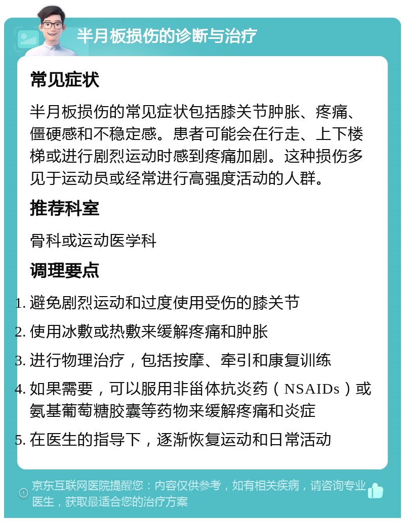 半月板损伤的诊断与治疗 常见症状 半月板损伤的常见症状包括膝关节肿胀、疼痛、僵硬感和不稳定感。患者可能会在行走、上下楼梯或进行剧烈运动时感到疼痛加剧。这种损伤多见于运动员或经常进行高强度活动的人群。 推荐科室 骨科或运动医学科 调理要点 避免剧烈运动和过度使用受伤的膝关节 使用冰敷或热敷来缓解疼痛和肿胀 进行物理治疗，包括按摩、牵引和康复训练 如果需要，可以服用非甾体抗炎药（NSAIDs）或氨基葡萄糖胶囊等药物来缓解疼痛和炎症 在医生的指导下，逐渐恢复运动和日常活动