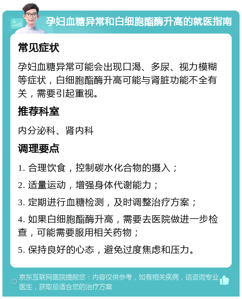 孕妇血糖异常和白细胞酯酶升高的就医指南 常见症状 孕妇血糖异常可能会出现口渴、多尿、视力模糊等症状，白细胞酯酶升高可能与肾脏功能不全有关，需要引起重视。 推荐科室 内分泌科、肾内科 调理要点 1. 合理饮食，控制碳水化合物的摄入； 2. 适量运动，增强身体代谢能力； 3. 定期进行血糖检测，及时调整治疗方案； 4. 如果白细胞酯酶升高，需要去医院做进一步检查，可能需要服用相关药物； 5. 保持良好的心态，避免过度焦虑和压力。