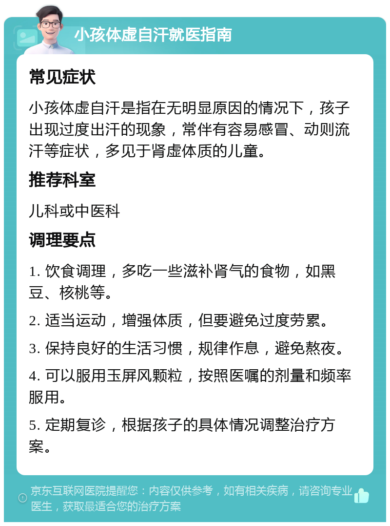 小孩体虚自汗就医指南 常见症状 小孩体虚自汗是指在无明显原因的情况下，孩子出现过度出汗的现象，常伴有容易感冒、动则流汗等症状，多见于肾虚体质的儿童。 推荐科室 儿科或中医科 调理要点 1. 饮食调理，多吃一些滋补肾气的食物，如黑豆、核桃等。 2. 适当运动，增强体质，但要避免过度劳累。 3. 保持良好的生活习惯，规律作息，避免熬夜。 4. 可以服用玉屏风颗粒，按照医嘱的剂量和频率服用。 5. 定期复诊，根据孩子的具体情况调整治疗方案。