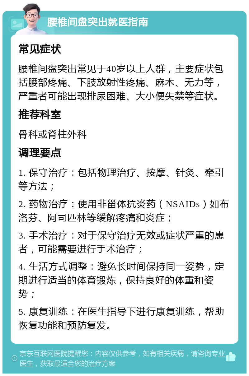 腰椎间盘突出就医指南 常见症状 腰椎间盘突出常见于40岁以上人群，主要症状包括腰部疼痛、下肢放射性疼痛、麻木、无力等，严重者可能出现排尿困难、大小便失禁等症状。 推荐科室 骨科或脊柱外科 调理要点 1. 保守治疗：包括物理治疗、按摩、针灸、牵引等方法； 2. 药物治疗：使用非甾体抗炎药（NSAIDs）如布洛芬、阿司匹林等缓解疼痛和炎症； 3. 手术治疗：对于保守治疗无效或症状严重的患者，可能需要进行手术治疗； 4. 生活方式调整：避免长时间保持同一姿势，定期进行适当的体育锻炼，保持良好的体重和姿势； 5. 康复训练：在医生指导下进行康复训练，帮助恢复功能和预防复发。