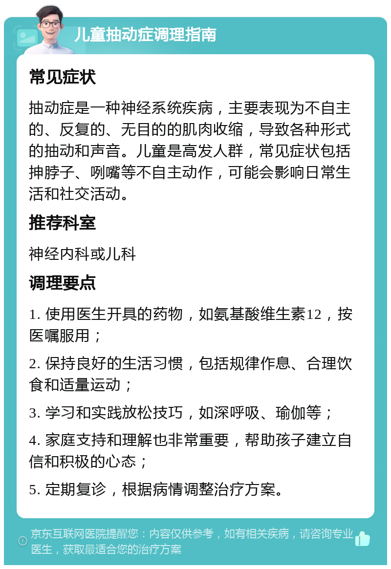 儿童抽动症调理指南 常见症状 抽动症是一种神经系统疾病，主要表现为不自主的、反复的、无目的的肌肉收缩，导致各种形式的抽动和声音。儿童是高发人群，常见症状包括抻脖子、咧嘴等不自主动作，可能会影响日常生活和社交活动。 推荐科室 神经内科或儿科 调理要点 1. 使用医生开具的药物，如氨基酸维生素12，按医嘱服用； 2. 保持良好的生活习惯，包括规律作息、合理饮食和适量运动； 3. 学习和实践放松技巧，如深呼吸、瑜伽等； 4. 家庭支持和理解也非常重要，帮助孩子建立自信和积极的心态； 5. 定期复诊，根据病情调整治疗方案。