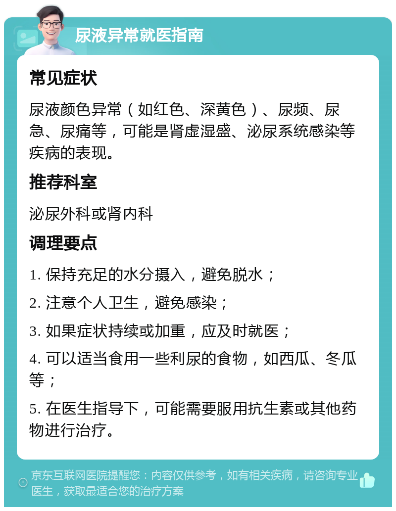 尿液异常就医指南 常见症状 尿液颜色异常（如红色、深黄色）、尿频、尿急、尿痛等，可能是肾虚湿盛、泌尿系统感染等疾病的表现。 推荐科室 泌尿外科或肾内科 调理要点 1. 保持充足的水分摄入，避免脱水； 2. 注意个人卫生，避免感染； 3. 如果症状持续或加重，应及时就医； 4. 可以适当食用一些利尿的食物，如西瓜、冬瓜等； 5. 在医生指导下，可能需要服用抗生素或其他药物进行治疗。