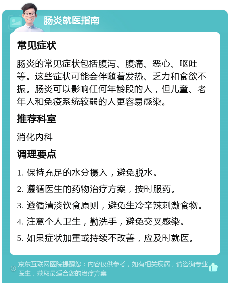 肠炎就医指南 常见症状 肠炎的常见症状包括腹泻、腹痛、恶心、呕吐等。这些症状可能会伴随着发热、乏力和食欲不振。肠炎可以影响任何年龄段的人，但儿童、老年人和免疫系统较弱的人更容易感染。 推荐科室 消化内科 调理要点 1. 保持充足的水分摄入，避免脱水。 2. 遵循医生的药物治疗方案，按时服药。 3. 遵循清淡饮食原则，避免生冷辛辣刺激食物。 4. 注意个人卫生，勤洗手，避免交叉感染。 5. 如果症状加重或持续不改善，应及时就医。