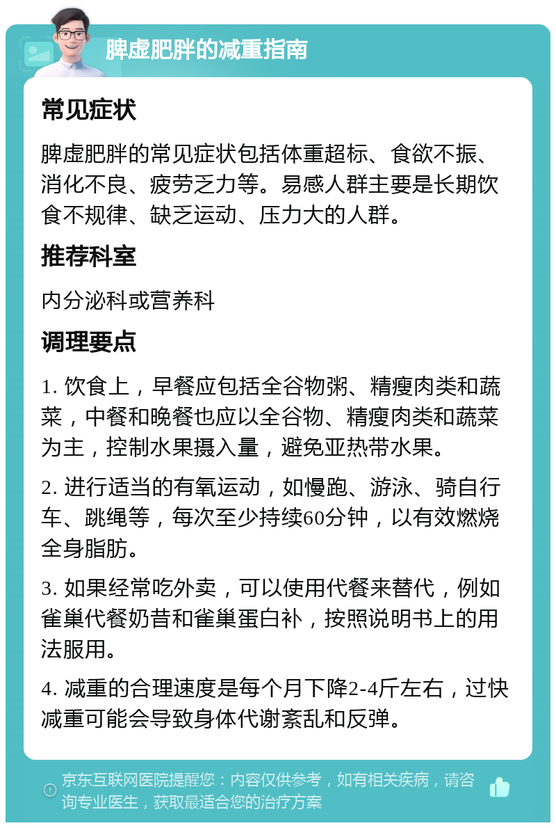 脾虚肥胖的减重指南 常见症状 脾虚肥胖的常见症状包括体重超标、食欲不振、消化不良、疲劳乏力等。易感人群主要是长期饮食不规律、缺乏运动、压力大的人群。 推荐科室 内分泌科或营养科 调理要点 1. 饮食上，早餐应包括全谷物粥、精瘦肉类和蔬菜，中餐和晚餐也应以全谷物、精瘦肉类和蔬菜为主，控制水果摄入量，避免亚热带水果。 2. 进行适当的有氧运动，如慢跑、游泳、骑自行车、跳绳等，每次至少持续60分钟，以有效燃烧全身脂肪。 3. 如果经常吃外卖，可以使用代餐来替代，例如雀巢代餐奶昔和雀巢蛋白补，按照说明书上的用法服用。 4. 减重的合理速度是每个月下降2-4斤左右，过快减重可能会导致身体代谢紊乱和反弹。