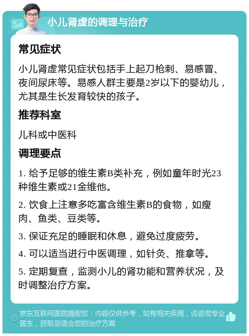 小儿肾虚的调理与治疗 常见症状 小儿肾虚常见症状包括手上起刀枪刺、易感冒、夜间尿床等。易感人群主要是2岁以下的婴幼儿，尤其是生长发育较快的孩子。 推荐科室 儿科或中医科 调理要点 1. 给予足够的维生素B类补充，例如童年时光23种维生素或21金维他。 2. 饮食上注意多吃富含维生素B的食物，如瘦肉、鱼类、豆类等。 3. 保证充足的睡眠和休息，避免过度疲劳。 4. 可以适当进行中医调理，如针灸、推拿等。 5. 定期复查，监测小儿的肾功能和营养状况，及时调整治疗方案。