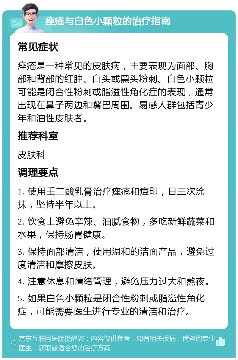 痤疮与白色小颗粒的治疗指南 常见症状 痤疮是一种常见的皮肤病，主要表现为面部、胸部和背部的红肿、白头或黑头粉刺。白色小颗粒可能是闭合性粉刺或脂溢性角化症的表现，通常出现在鼻子两边和嘴巴周围。易感人群包括青少年和油性皮肤者。 推荐科室 皮肤科 调理要点 1. 使用壬二酸乳膏治疗痤疮和痘印，日三次涂抹，坚持半年以上。 2. 饮食上避免辛辣、油腻食物，多吃新鲜蔬菜和水果，保持肠胃健康。 3. 保持面部清洁，使用温和的洁面产品，避免过度清洁和摩擦皮肤。 4. 注意休息和情绪管理，避免压力过大和熬夜。 5. 如果白色小颗粒是闭合性粉刺或脂溢性角化症，可能需要医生进行专业的清洁和治疗。