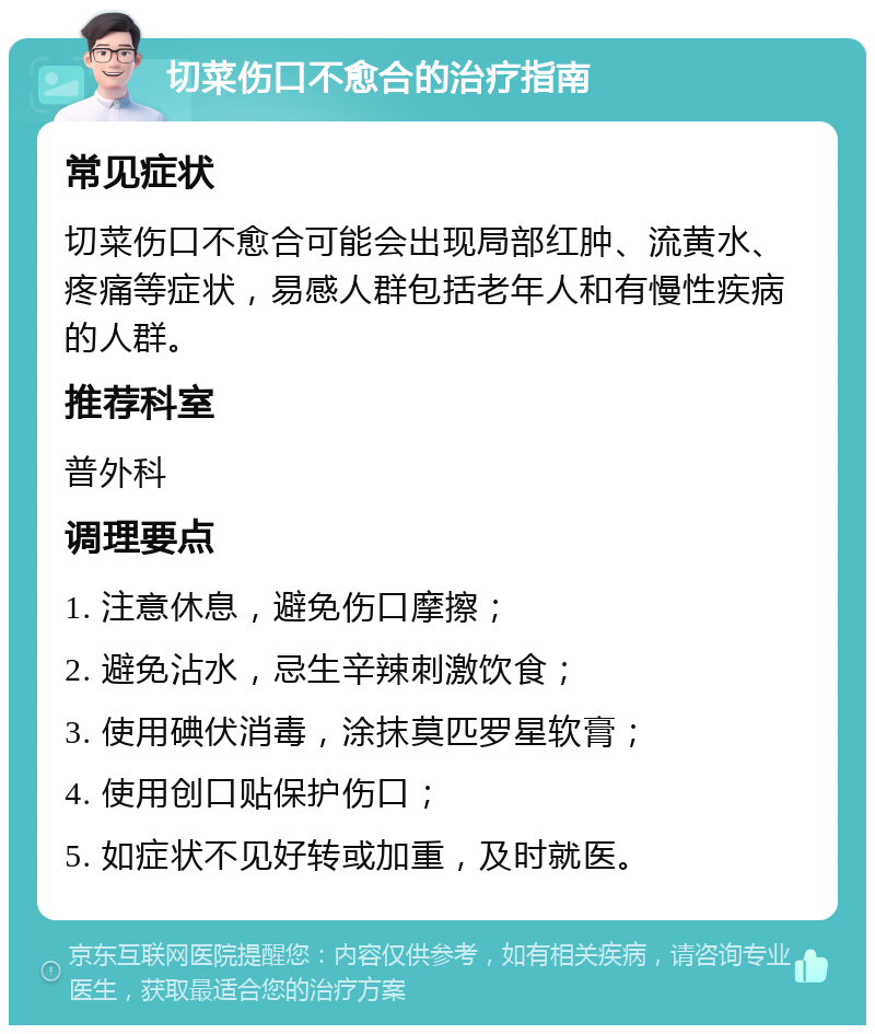 切菜伤口不愈合的治疗指南 常见症状 切菜伤口不愈合可能会出现局部红肿、流黄水、疼痛等症状，易感人群包括老年人和有慢性疾病的人群。 推荐科室 普外科 调理要点 1. 注意休息，避免伤口摩擦； 2. 避免沾水，忌生辛辣刺激饮食； 3. 使用碘伏消毒，涂抹莫匹罗星软膏； 4. 使用创口贴保护伤口； 5. 如症状不见好转或加重，及时就医。