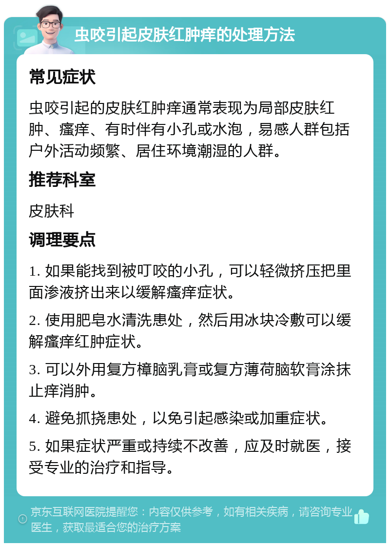 虫咬引起皮肤红肿痒的处理方法 常见症状 虫咬引起的皮肤红肿痒通常表现为局部皮肤红肿、瘙痒、有时伴有小孔或水泡，易感人群包括户外活动频繁、居住环境潮湿的人群。 推荐科室 皮肤科 调理要点 1. 如果能找到被叮咬的小孔，可以轻微挤压把里面渗液挤出来以缓解瘙痒症状。 2. 使用肥皂水清洗患处，然后用冰块冷敷可以缓解瘙痒红肿症状。 3. 可以外用复方樟脑乳膏或复方薄荷脑软膏涂抹止痒消肿。 4. 避免抓挠患处，以免引起感染或加重症状。 5. 如果症状严重或持续不改善，应及时就医，接受专业的治疗和指导。