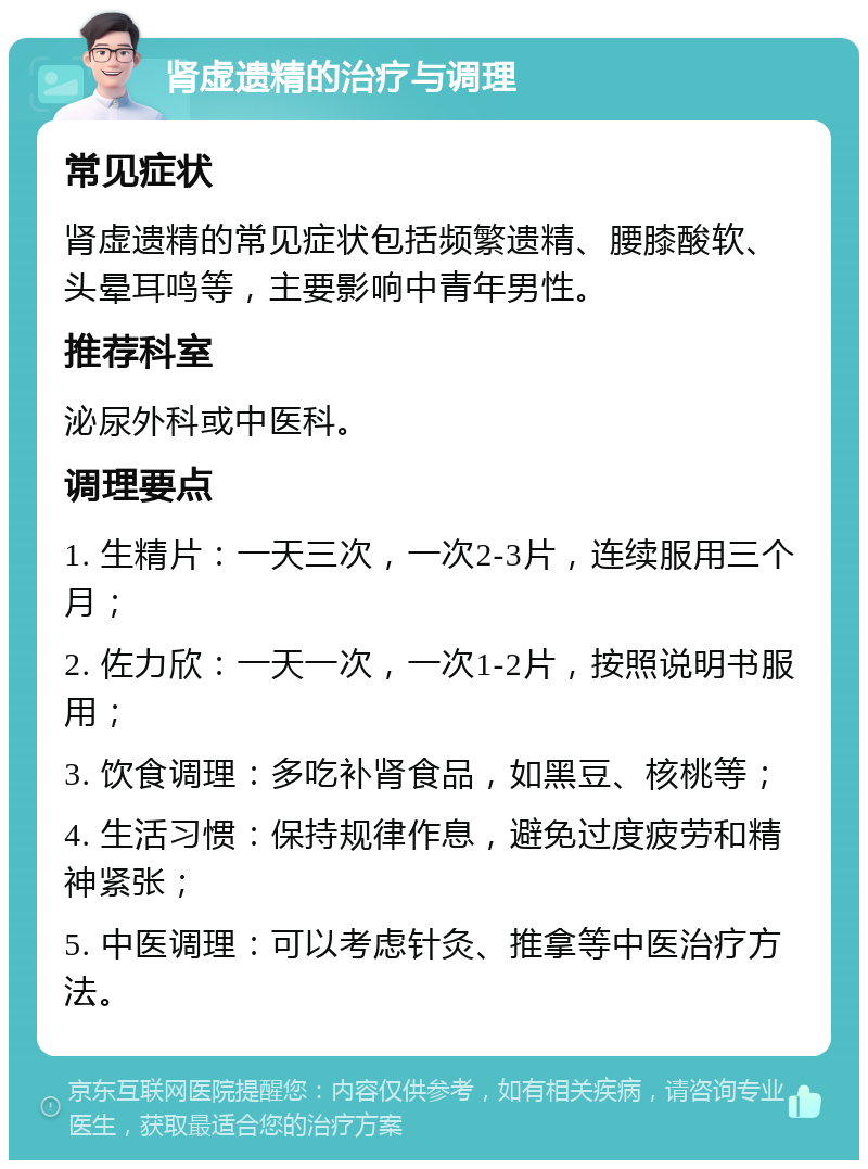 肾虚遗精的治疗与调理 常见症状 肾虚遗精的常见症状包括频繁遗精、腰膝酸软、头晕耳鸣等，主要影响中青年男性。 推荐科室 泌尿外科或中医科。 调理要点 1. 生精片：一天三次，一次2-3片，连续服用三个月； 2. 佐力欣：一天一次，一次1-2片，按照说明书服用； 3. 饮食调理：多吃补肾食品，如黑豆、核桃等； 4. 生活习惯：保持规律作息，避免过度疲劳和精神紧张； 5. 中医调理：可以考虑针灸、推拿等中医治疗方法。