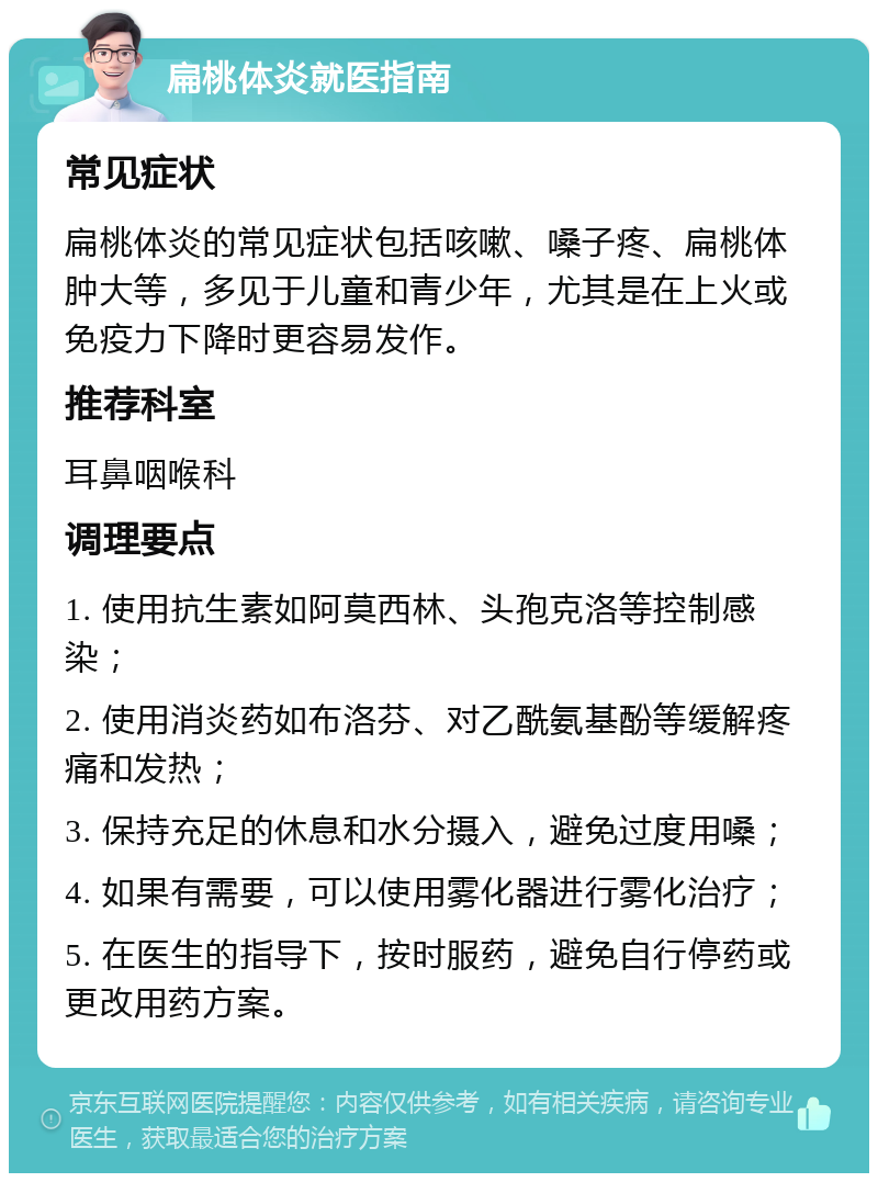 扁桃体炎就医指南 常见症状 扁桃体炎的常见症状包括咳嗽、嗓子疼、扁桃体肿大等，多见于儿童和青少年，尤其是在上火或免疫力下降时更容易发作。 推荐科室 耳鼻咽喉科 调理要点 1. 使用抗生素如阿莫西林、头孢克洛等控制感染； 2. 使用消炎药如布洛芬、对乙酰氨基酚等缓解疼痛和发热； 3. 保持充足的休息和水分摄入，避免过度用嗓； 4. 如果有需要，可以使用雾化器进行雾化治疗； 5. 在医生的指导下，按时服药，避免自行停药或更改用药方案。