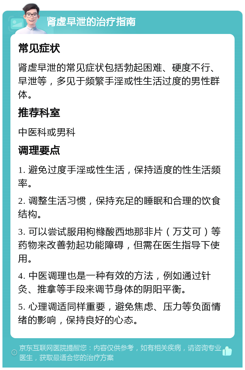 肾虚早泄的治疗指南 常见症状 肾虚早泄的常见症状包括勃起困难、硬度不行、早泄等，多见于频繁手淫或性生活过度的男性群体。 推荐科室 中医科或男科 调理要点 1. 避免过度手淫或性生活，保持适度的性生活频率。 2. 调整生活习惯，保持充足的睡眠和合理的饮食结构。 3. 可以尝试服用枸橼酸西地那非片（万艾可）等药物来改善勃起功能障碍，但需在医生指导下使用。 4. 中医调理也是一种有效的方法，例如通过针灸、推拿等手段来调节身体的阴阳平衡。 5. 心理调适同样重要，避免焦虑、压力等负面情绪的影响，保持良好的心态。