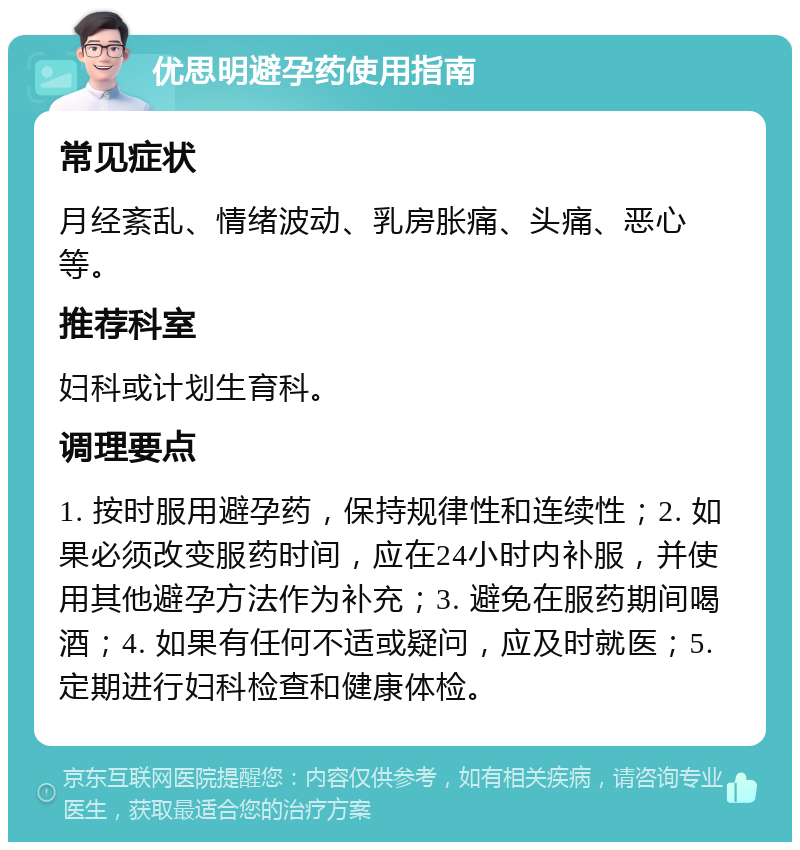 优思明避孕药使用指南 常见症状 月经紊乱、情绪波动、乳房胀痛、头痛、恶心等。 推荐科室 妇科或计划生育科。 调理要点 1. 按时服用避孕药，保持规律性和连续性；2. 如果必须改变服药时间，应在24小时内补服，并使用其他避孕方法作为补充；3. 避免在服药期间喝酒；4. 如果有任何不适或疑问，应及时就医；5. 定期进行妇科检查和健康体检。