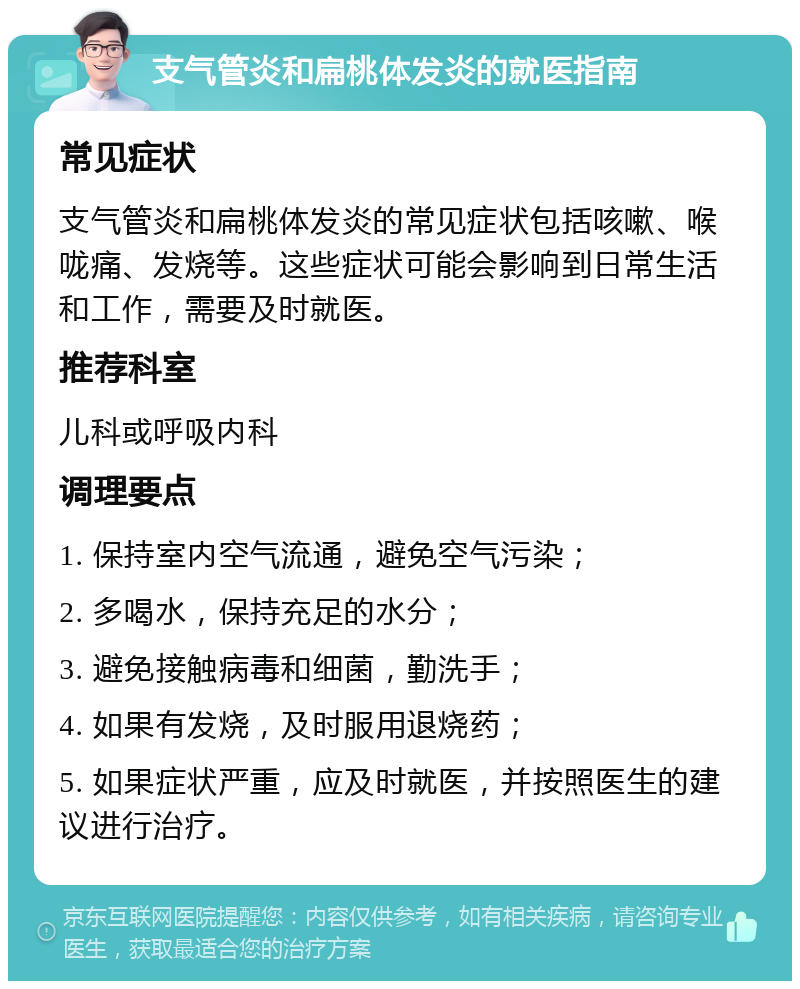 支气管炎和扁桃体发炎的就医指南 常见症状 支气管炎和扁桃体发炎的常见症状包括咳嗽、喉咙痛、发烧等。这些症状可能会影响到日常生活和工作，需要及时就医。 推荐科室 儿科或呼吸内科 调理要点 1. 保持室内空气流通，避免空气污染； 2. 多喝水，保持充足的水分； 3. 避免接触病毒和细菌，勤洗手； 4. 如果有发烧，及时服用退烧药； 5. 如果症状严重，应及时就医，并按照医生的建议进行治疗。