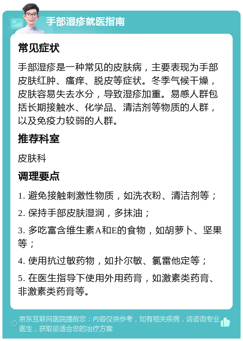 手部湿疹就医指南 常见症状 手部湿疹是一种常见的皮肤病，主要表现为手部皮肤红肿、瘙痒、脱皮等症状。冬季气候干燥，皮肤容易失去水分，导致湿疹加重。易感人群包括长期接触水、化学品、清洁剂等物质的人群，以及免疫力较弱的人群。 推荐科室 皮肤科 调理要点 1. 避免接触刺激性物质，如洗衣粉、清洁剂等； 2. 保持手部皮肤湿润，多抹油； 3. 多吃富含维生素A和E的食物，如胡萝卜、坚果等； 4. 使用抗过敏药物，如扑尔敏、氯雷他定等； 5. 在医生指导下使用外用药膏，如激素类药膏、非激素类药膏等。