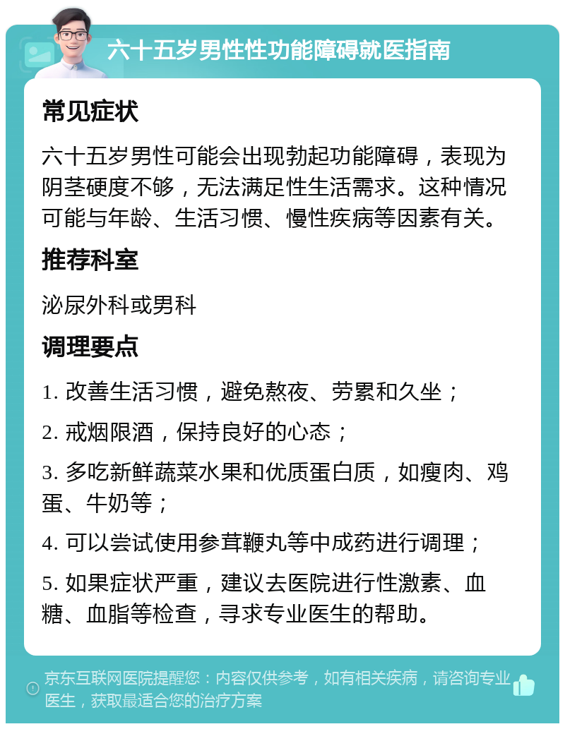 六十五岁男性性功能障碍就医指南 常见症状 六十五岁男性可能会出现勃起功能障碍，表现为阴茎硬度不够，无法满足性生活需求。这种情况可能与年龄、生活习惯、慢性疾病等因素有关。 推荐科室 泌尿外科或男科 调理要点 1. 改善生活习惯，避免熬夜、劳累和久坐； 2. 戒烟限酒，保持良好的心态； 3. 多吃新鲜蔬菜水果和优质蛋白质，如瘦肉、鸡蛋、牛奶等； 4. 可以尝试使用参茸鞭丸等中成药进行调理； 5. 如果症状严重，建议去医院进行性激素、血糖、血脂等检查，寻求专业医生的帮助。