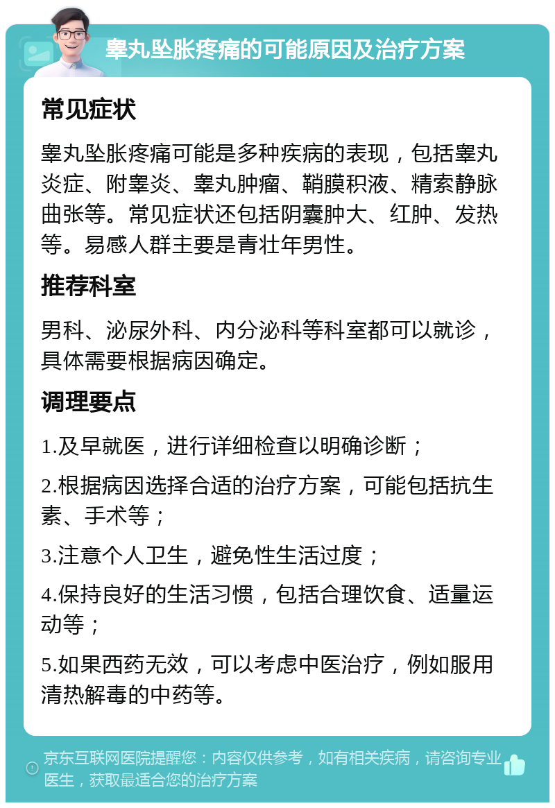 睾丸坠胀疼痛的可能原因及治疗方案 常见症状 睾丸坠胀疼痛可能是多种疾病的表现，包括睾丸炎症、附睾炎、睾丸肿瘤、鞘膜积液、精索静脉曲张等。常见症状还包括阴囊肿大、红肿、发热等。易感人群主要是青壮年男性。 推荐科室 男科、泌尿外科、内分泌科等科室都可以就诊，具体需要根据病因确定。 调理要点 1.及早就医，进行详细检查以明确诊断； 2.根据病因选择合适的治疗方案，可能包括抗生素、手术等； 3.注意个人卫生，避免性生活过度； 4.保持良好的生活习惯，包括合理饮食、适量运动等； 5.如果西药无效，可以考虑中医治疗，例如服用清热解毒的中药等。