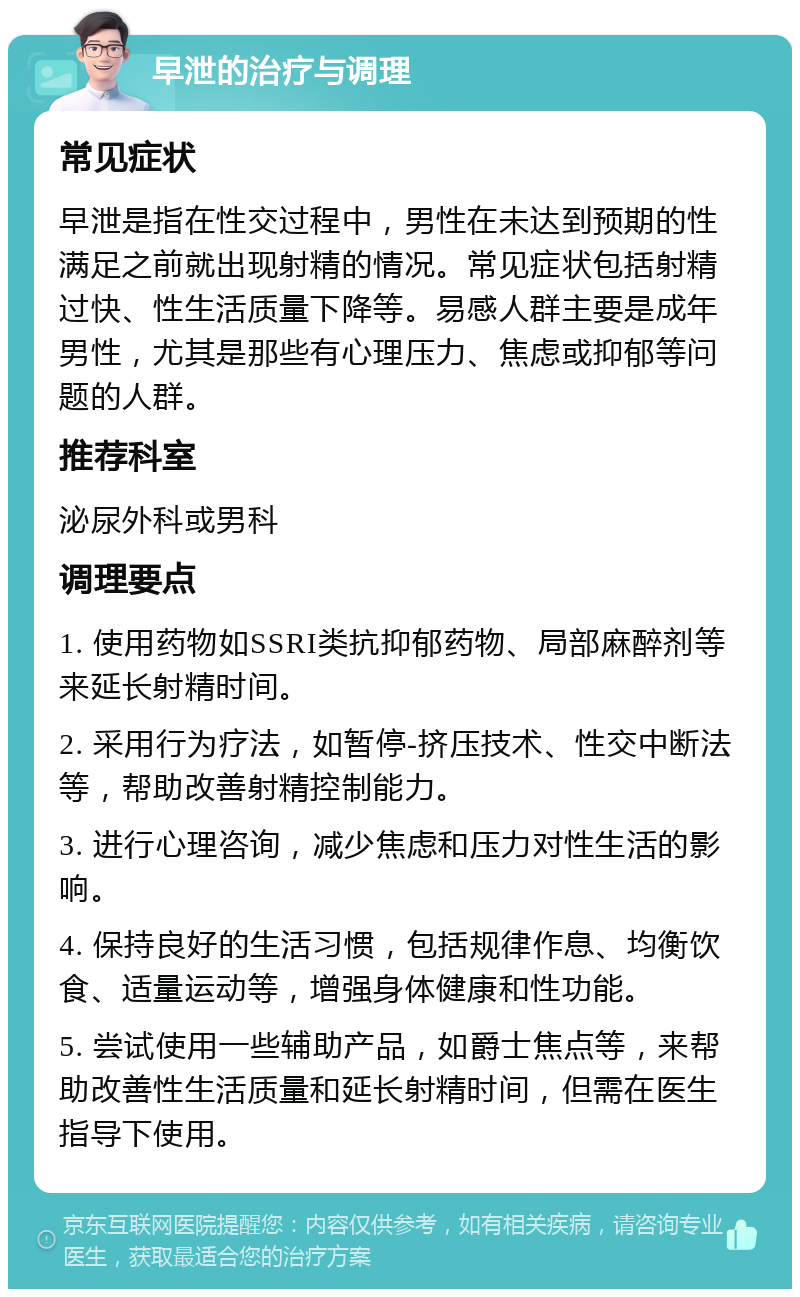 早泄的治疗与调理 常见症状 早泄是指在性交过程中，男性在未达到预期的性满足之前就出现射精的情况。常见症状包括射精过快、性生活质量下降等。易感人群主要是成年男性，尤其是那些有心理压力、焦虑或抑郁等问题的人群。 推荐科室 泌尿外科或男科 调理要点 1. 使用药物如SSRI类抗抑郁药物、局部麻醉剂等来延长射精时间。 2. 采用行为疗法，如暂停-挤压技术、性交中断法等，帮助改善射精控制能力。 3. 进行心理咨询，减少焦虑和压力对性生活的影响。 4. 保持良好的生活习惯，包括规律作息、均衡饮食、适量运动等，增强身体健康和性功能。 5. 尝试使用一些辅助产品，如爵士焦点等，来帮助改善性生活质量和延长射精时间，但需在医生指导下使用。