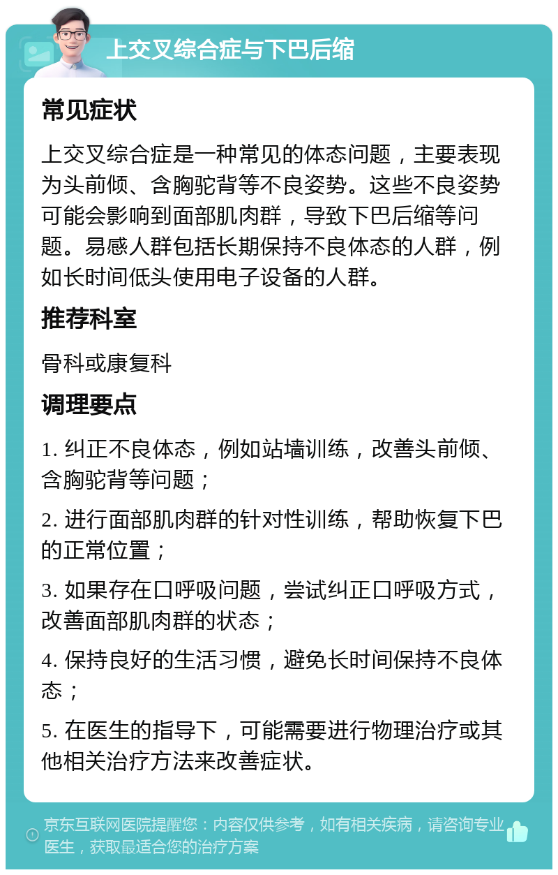 上交叉综合症与下巴后缩 常见症状 上交叉综合症是一种常见的体态问题，主要表现为头前倾、含胸驼背等不良姿势。这些不良姿势可能会影响到面部肌肉群，导致下巴后缩等问题。易感人群包括长期保持不良体态的人群，例如长时间低头使用电子设备的人群。 推荐科室 骨科或康复科 调理要点 1. 纠正不良体态，例如站墙训练，改善头前倾、含胸驼背等问题； 2. 进行面部肌肉群的针对性训练，帮助恢复下巴的正常位置； 3. 如果存在口呼吸问题，尝试纠正口呼吸方式，改善面部肌肉群的状态； 4. 保持良好的生活习惯，避免长时间保持不良体态； 5. 在医生的指导下，可能需要进行物理治疗或其他相关治疗方法来改善症状。