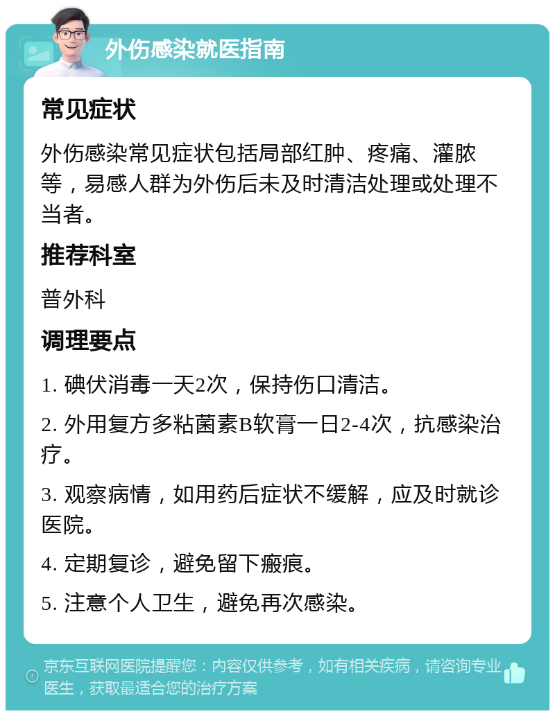 外伤感染就医指南 常见症状 外伤感染常见症状包括局部红肿、疼痛、灌脓等，易感人群为外伤后未及时清洁处理或处理不当者。 推荐科室 普外科 调理要点 1. 碘伏消毒一天2次，保持伤口清洁。 2. 外用复方多粘菌素B软膏一日2-4次，抗感染治疗。 3. 观察病情，如用药后症状不缓解，应及时就诊医院。 4. 定期复诊，避免留下瘢痕。 5. 注意个人卫生，避免再次感染。