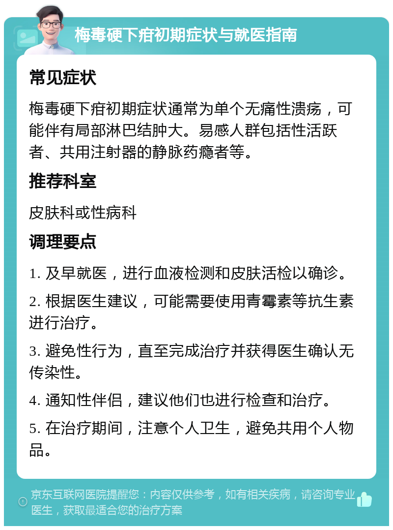 梅毒硬下疳初期症状与就医指南 常见症状 梅毒硬下疳初期症状通常为单个无痛性溃疡，可能伴有局部淋巴结肿大。易感人群包括性活跃者、共用注射器的静脉药瘾者等。 推荐科室 皮肤科或性病科 调理要点 1. 及早就医，进行血液检测和皮肤活检以确诊。 2. 根据医生建议，可能需要使用青霉素等抗生素进行治疗。 3. 避免性行为，直至完成治疗并获得医生确认无传染性。 4. 通知性伴侣，建议他们也进行检查和治疗。 5. 在治疗期间，注意个人卫生，避免共用个人物品。