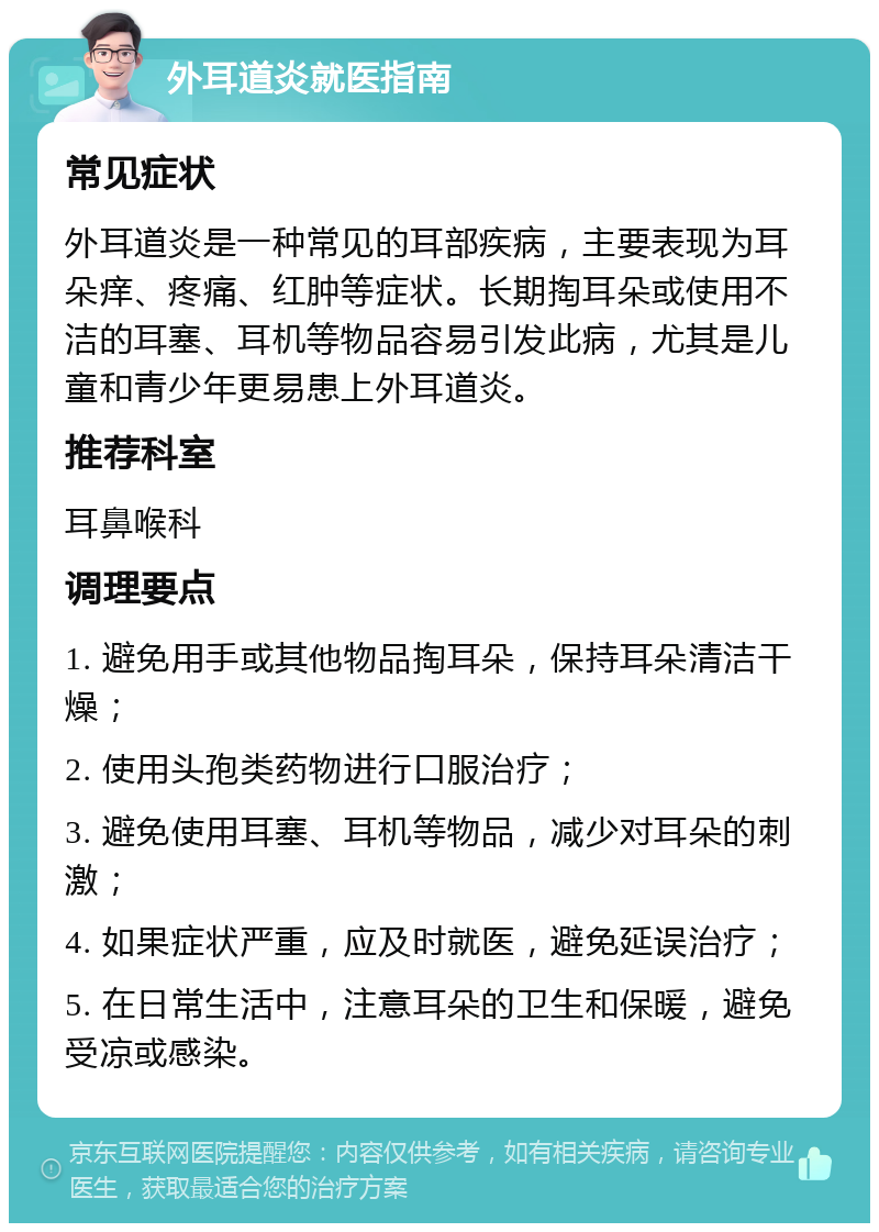 外耳道炎就医指南 常见症状 外耳道炎是一种常见的耳部疾病，主要表现为耳朵痒、疼痛、红肿等症状。长期掏耳朵或使用不洁的耳塞、耳机等物品容易引发此病，尤其是儿童和青少年更易患上外耳道炎。 推荐科室 耳鼻喉科 调理要点 1. 避免用手或其他物品掏耳朵，保持耳朵清洁干燥； 2. 使用头孢类药物进行口服治疗； 3. 避免使用耳塞、耳机等物品，减少对耳朵的刺激； 4. 如果症状严重，应及时就医，避免延误治疗； 5. 在日常生活中，注意耳朵的卫生和保暖，避免受凉或感染。