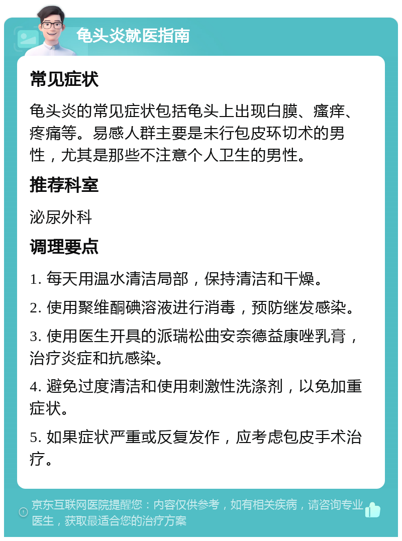 龟头炎就医指南 常见症状 龟头炎的常见症状包括龟头上出现白膜、瘙痒、疼痛等。易感人群主要是未行包皮环切术的男性，尤其是那些不注意个人卫生的男性。 推荐科室 泌尿外科 调理要点 1. 每天用温水清洁局部，保持清洁和干燥。 2. 使用聚维酮碘溶液进行消毒，预防继发感染。 3. 使用医生开具的派瑞松曲安奈德益康唑乳膏，治疗炎症和抗感染。 4. 避免过度清洁和使用刺激性洗涤剂，以免加重症状。 5. 如果症状严重或反复发作，应考虑包皮手术治疗。