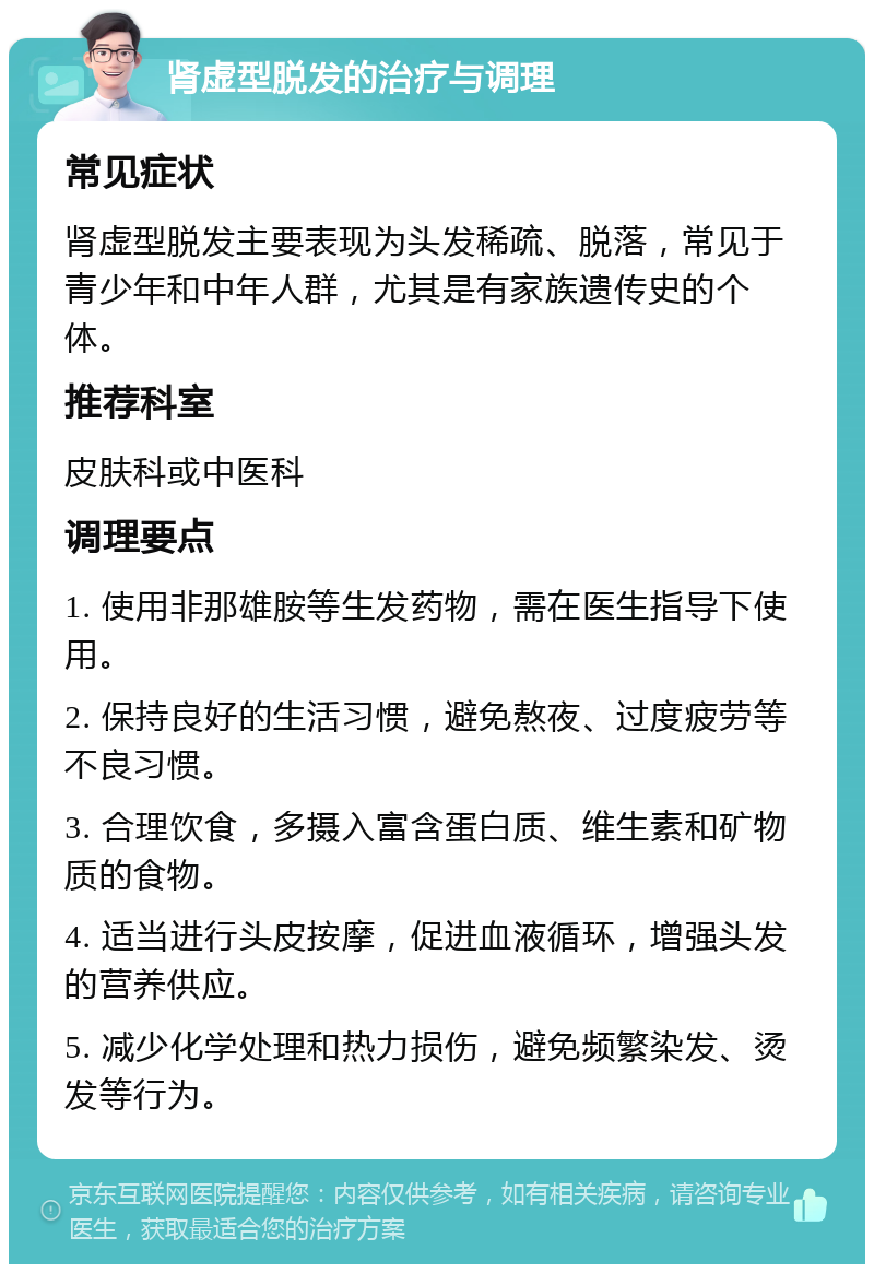 肾虚型脱发的治疗与调理 常见症状 肾虚型脱发主要表现为头发稀疏、脱落，常见于青少年和中年人群，尤其是有家族遗传史的个体。 推荐科室 皮肤科或中医科 调理要点 1. 使用非那雄胺等生发药物，需在医生指导下使用。 2. 保持良好的生活习惯，避免熬夜、过度疲劳等不良习惯。 3. 合理饮食，多摄入富含蛋白质、维生素和矿物质的食物。 4. 适当进行头皮按摩，促进血液循环，增强头发的营养供应。 5. 减少化学处理和热力损伤，避免频繁染发、烫发等行为。