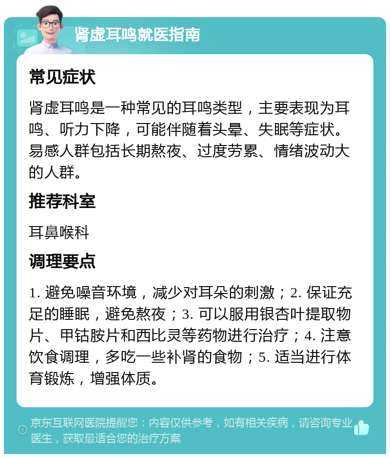 肾虚耳鸣就医指南 常见症状 肾虚耳鸣是一种常见的耳鸣类型，主要表现为耳鸣、听力下降，可能伴随着头晕、失眠等症状。易感人群包括长期熬夜、过度劳累、情绪波动大的人群。 推荐科室 耳鼻喉科 调理要点 1. 避免噪音环境，减少对耳朵的刺激；2. 保证充足的睡眠，避免熬夜；3. 可以服用银杏叶提取物片、甲钴胺片和西比灵等药物进行治疗；4. 注意饮食调理，多吃一些补肾的食物；5. 适当进行体育锻炼，增强体质。