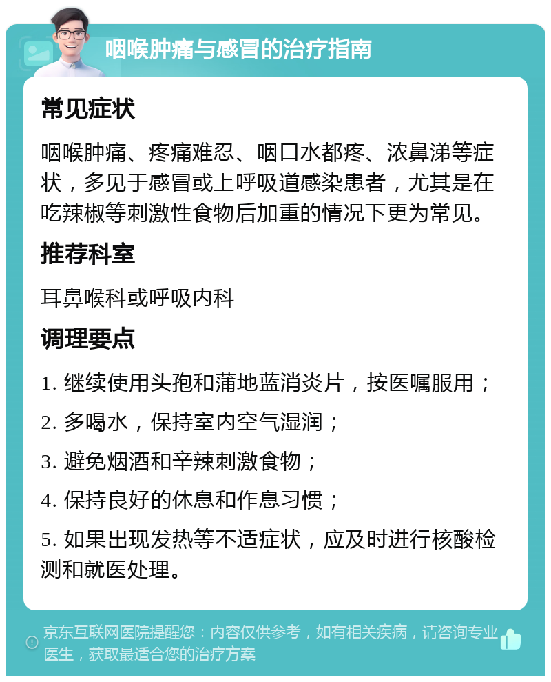 咽喉肿痛与感冒的治疗指南 常见症状 咽喉肿痛、疼痛难忍、咽口水都疼、浓鼻涕等症状，多见于感冒或上呼吸道感染患者，尤其是在吃辣椒等刺激性食物后加重的情况下更为常见。 推荐科室 耳鼻喉科或呼吸内科 调理要点 1. 继续使用头孢和蒲地蓝消炎片，按医嘱服用； 2. 多喝水，保持室内空气湿润； 3. 避免烟酒和辛辣刺激食物； 4. 保持良好的休息和作息习惯； 5. 如果出现发热等不适症状，应及时进行核酸检测和就医处理。