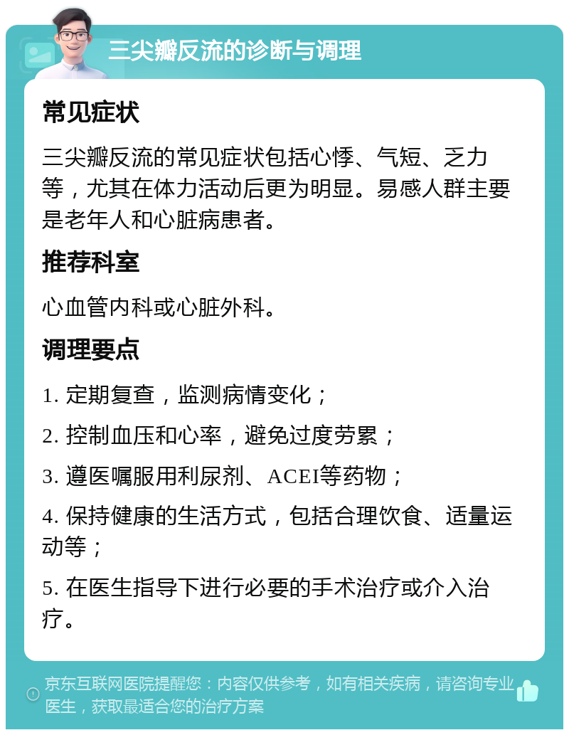 三尖瓣反流的诊断与调理 常见症状 三尖瓣反流的常见症状包括心悸、气短、乏力等，尤其在体力活动后更为明显。易感人群主要是老年人和心脏病患者。 推荐科室 心血管内科或心脏外科。 调理要点 1. 定期复查，监测病情变化； 2. 控制血压和心率，避免过度劳累； 3. 遵医嘱服用利尿剂、ACEI等药物； 4. 保持健康的生活方式，包括合理饮食、适量运动等； 5. 在医生指导下进行必要的手术治疗或介入治疗。