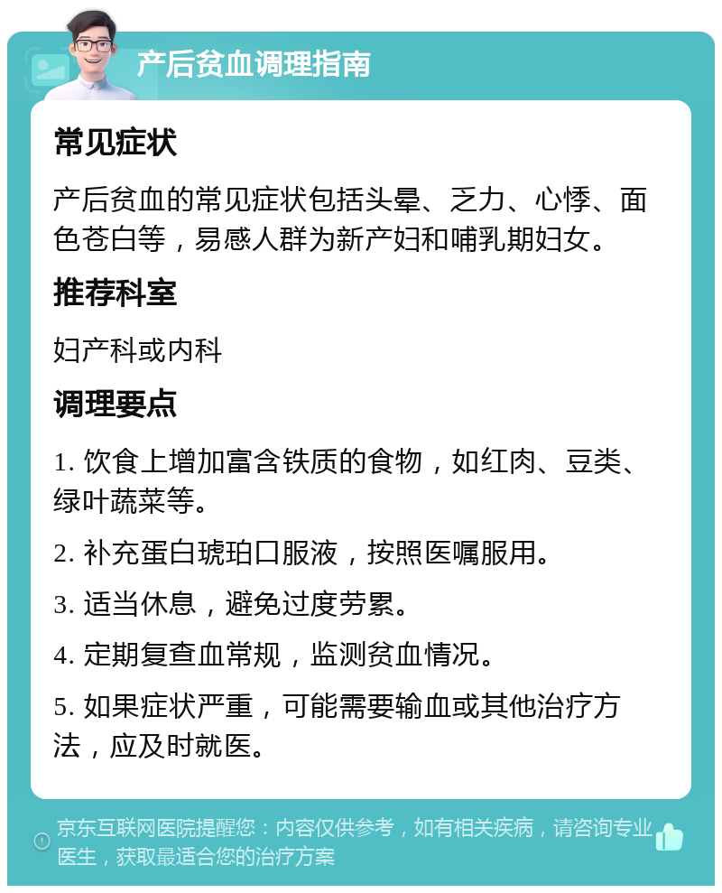 产后贫血调理指南 常见症状 产后贫血的常见症状包括头晕、乏力、心悸、面色苍白等，易感人群为新产妇和哺乳期妇女。 推荐科室 妇产科或内科 调理要点 1. 饮食上增加富含铁质的食物，如红肉、豆类、绿叶蔬菜等。 2. 补充蛋白琥珀口服液，按照医嘱服用。 3. 适当休息，避免过度劳累。 4. 定期复查血常规，监测贫血情况。 5. 如果症状严重，可能需要输血或其他治疗方法，应及时就医。