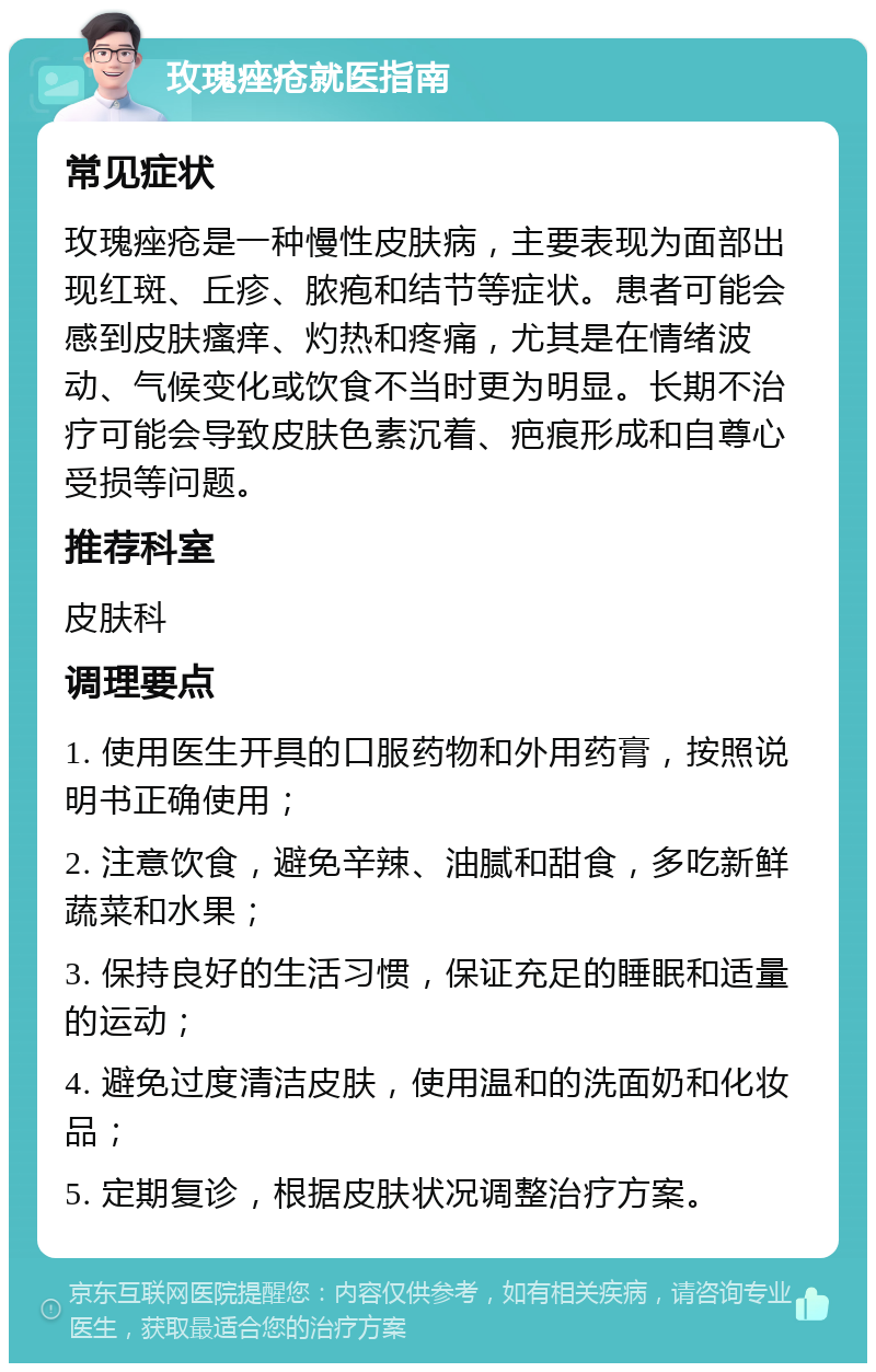 玫瑰痤疮就医指南 常见症状 玫瑰痤疮是一种慢性皮肤病，主要表现为面部出现红斑、丘疹、脓疱和结节等症状。患者可能会感到皮肤瘙痒、灼热和疼痛，尤其是在情绪波动、气候变化或饮食不当时更为明显。长期不治疗可能会导致皮肤色素沉着、疤痕形成和自尊心受损等问题。 推荐科室 皮肤科 调理要点 1. 使用医生开具的口服药物和外用药膏，按照说明书正确使用； 2. 注意饮食，避免辛辣、油腻和甜食，多吃新鲜蔬菜和水果； 3. 保持良好的生活习惯，保证充足的睡眠和适量的运动； 4. 避免过度清洁皮肤，使用温和的洗面奶和化妆品； 5. 定期复诊，根据皮肤状况调整治疗方案。