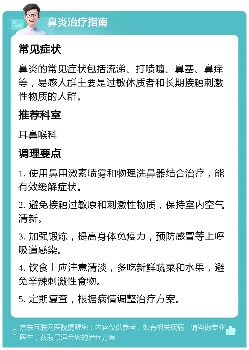 鼻炎治疗指南 常见症状 鼻炎的常见症状包括流涕、打喷嚏、鼻塞、鼻痒等，易感人群主要是过敏体质者和长期接触刺激性物质的人群。 推荐科室 耳鼻喉科 调理要点 1. 使用鼻用激素喷雾和物理洗鼻器结合治疗，能有效缓解症状。 2. 避免接触过敏原和刺激性物质，保持室内空气清新。 3. 加强锻炼，提高身体免疫力，预防感冒等上呼吸道感染。 4. 饮食上应注意清淡，多吃新鲜蔬菜和水果，避免辛辣刺激性食物。 5. 定期复查，根据病情调整治疗方案。