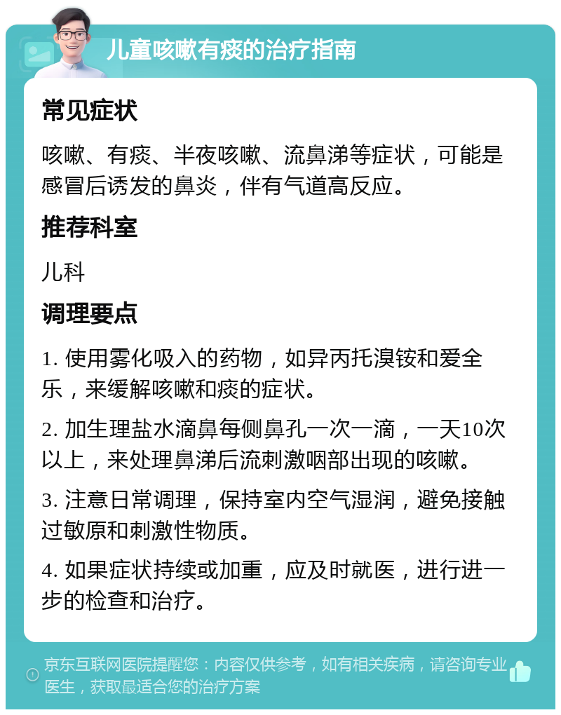 儿童咳嗽有痰的治疗指南 常见症状 咳嗽、有痰、半夜咳嗽、流鼻涕等症状，可能是感冒后诱发的鼻炎，伴有气道高反应。 推荐科室 儿科 调理要点 1. 使用雾化吸入的药物，如异丙托溴铵和爱全乐，来缓解咳嗽和痰的症状。 2. 加生理盐水滴鼻每侧鼻孔一次一滴，一天10次以上，来处理鼻涕后流刺激咽部出现的咳嗽。 3. 注意日常调理，保持室内空气湿润，避免接触过敏原和刺激性物质。 4. 如果症状持续或加重，应及时就医，进行进一步的检查和治疗。