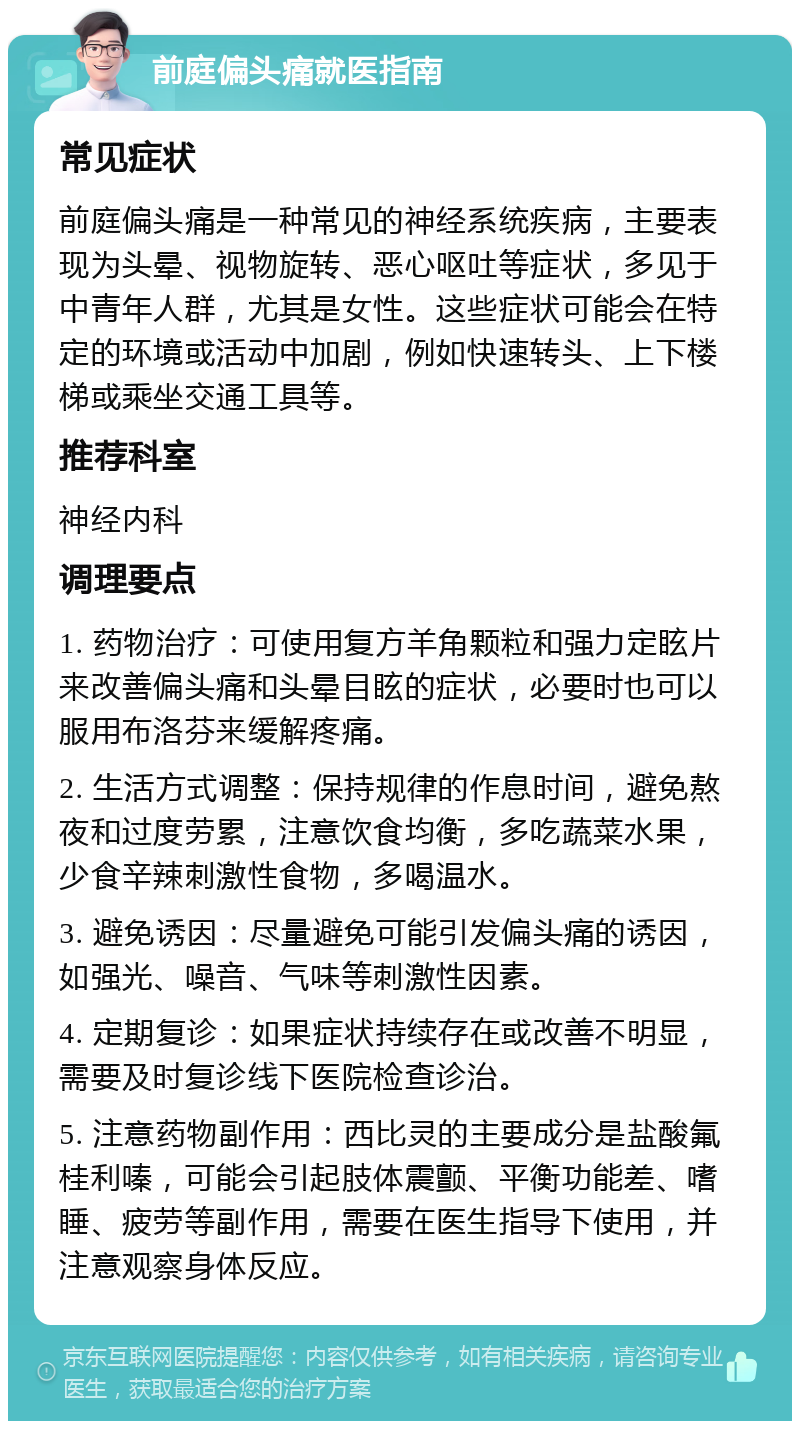 前庭偏头痛就医指南 常见症状 前庭偏头痛是一种常见的神经系统疾病，主要表现为头晕、视物旋转、恶心呕吐等症状，多见于中青年人群，尤其是女性。这些症状可能会在特定的环境或活动中加剧，例如快速转头、上下楼梯或乘坐交通工具等。 推荐科室 神经内科 调理要点 1. 药物治疗：可使用复方羊角颗粒和强力定眩片来改善偏头痛和头晕目眩的症状，必要时也可以服用布洛芬来缓解疼痛。 2. 生活方式调整：保持规律的作息时间，避免熬夜和过度劳累，注意饮食均衡，多吃蔬菜水果，少食辛辣刺激性食物，多喝温水。 3. 避免诱因：尽量避免可能引发偏头痛的诱因，如强光、噪音、气味等刺激性因素。 4. 定期复诊：如果症状持续存在或改善不明显，需要及时复诊线下医院检查诊治。 5. 注意药物副作用：西比灵的主要成分是盐酸氟桂利嗪，可能会引起肢体震颤、平衡功能差、嗜睡、疲劳等副作用，需要在医生指导下使用，并注意观察身体反应。