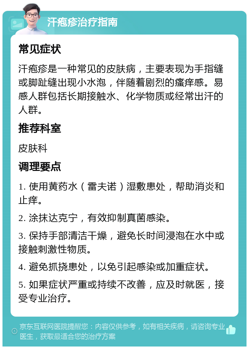 汗疱疹治疗指南 常见症状 汗疱疹是一种常见的皮肤病，主要表现为手指缝或脚趾缝出现小水泡，伴随着剧烈的瘙痒感。易感人群包括长期接触水、化学物质或经常出汗的人群。 推荐科室 皮肤科 调理要点 1. 使用黄药水（雷夫诺）湿敷患处，帮助消炎和止痒。 2. 涂抹达克宁，有效抑制真菌感染。 3. 保持手部清洁干燥，避免长时间浸泡在水中或接触刺激性物质。 4. 避免抓挠患处，以免引起感染或加重症状。 5. 如果症状严重或持续不改善，应及时就医，接受专业治疗。