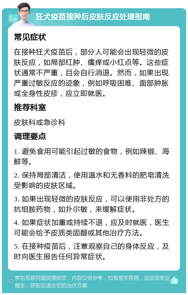 狂犬疫苗接种后皮肤反应处理指南 常见症状 在接种狂犬疫苗后，部分人可能会出现轻微的皮肤反应，如局部红肿、瘙痒或小红点等。这些症状通常不严重，且会自行消退。然而，如果出现严重过敏反应的迹象，例如呼吸困难、面部肿胀或全身性皮疹，应立即就医。 推荐科室 皮肤科或急诊科 调理要点 1. 避免食用可能引起过敏的食物，例如辣椒、海鲜等。 2. 保持局部清洁，使用温水和无香料的肥皂清洗受影响的皮肤区域。 3. 如果出现轻微的皮肤反应，可以使用非处方的抗组胺药物，如扑尔敏，来缓解症状。 4. 如果症状加重或持续不退，应及时就医，医生可能会给予皮质类固醇或其他治疗方法。 5. 在接种疫苗后，注意观察自己的身体反应，及时向医生报告任何异常症状。