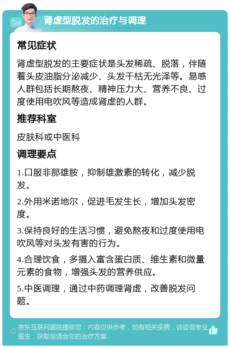 肾虚型脱发的治疗与调理 常见症状 肾虚型脱发的主要症状是头发稀疏、脱落，伴随着头皮油脂分泌减少、头发干枯无光泽等。易感人群包括长期熬夜、精神压力大、营养不良、过度使用电吹风等造成肾虚的人群。 推荐科室 皮肤科或中医科 调理要点 1.口服非那雄胺，抑制雄激素的转化，减少脱发。 2.外用米诺地尔，促进毛发生长，增加头发密度。 3.保持良好的生活习惯，避免熬夜和过度使用电吹风等对头发有害的行为。 4.合理饮食，多摄入富含蛋白质、维生素和微量元素的食物，增强头发的营养供应。 5.中医调理，通过中药调理肾虚，改善脱发问题。