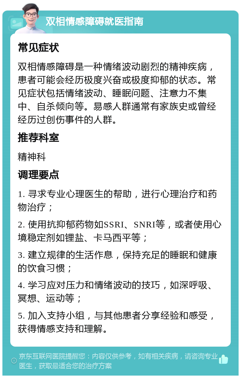 双相情感障碍就医指南 常见症状 双相情感障碍是一种情绪波动剧烈的精神疾病，患者可能会经历极度兴奋或极度抑郁的状态。常见症状包括情绪波动、睡眠问题、注意力不集中、自杀倾向等。易感人群通常有家族史或曾经经历过创伤事件的人群。 推荐科室 精神科 调理要点 1. 寻求专业心理医生的帮助，进行心理治疗和药物治疗； 2. 使用抗抑郁药物如SSRI、SNRI等，或者使用心境稳定剂如锂盐、卡马西平等； 3. 建立规律的生活作息，保持充足的睡眠和健康的饮食习惯； 4. 学习应对压力和情绪波动的技巧，如深呼吸、冥想、运动等； 5. 加入支持小组，与其他患者分享经验和感受，获得情感支持和理解。