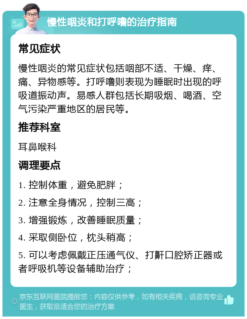 慢性咽炎和打呼噜的治疗指南 常见症状 慢性咽炎的常见症状包括咽部不适、干燥、痒、痛、异物感等。打呼噜则表现为睡眠时出现的呼吸道振动声。易感人群包括长期吸烟、喝酒、空气污染严重地区的居民等。 推荐科室 耳鼻喉科 调理要点 1. 控制体重，避免肥胖； 2. 注意全身情况，控制三高； 3. 增强锻炼，改善睡眠质量； 4. 采取侧卧位，枕头稍高； 5. 可以考虑佩戴正压通气仪、打鼾口腔矫正器或者呼吸机等设备辅助治疗；