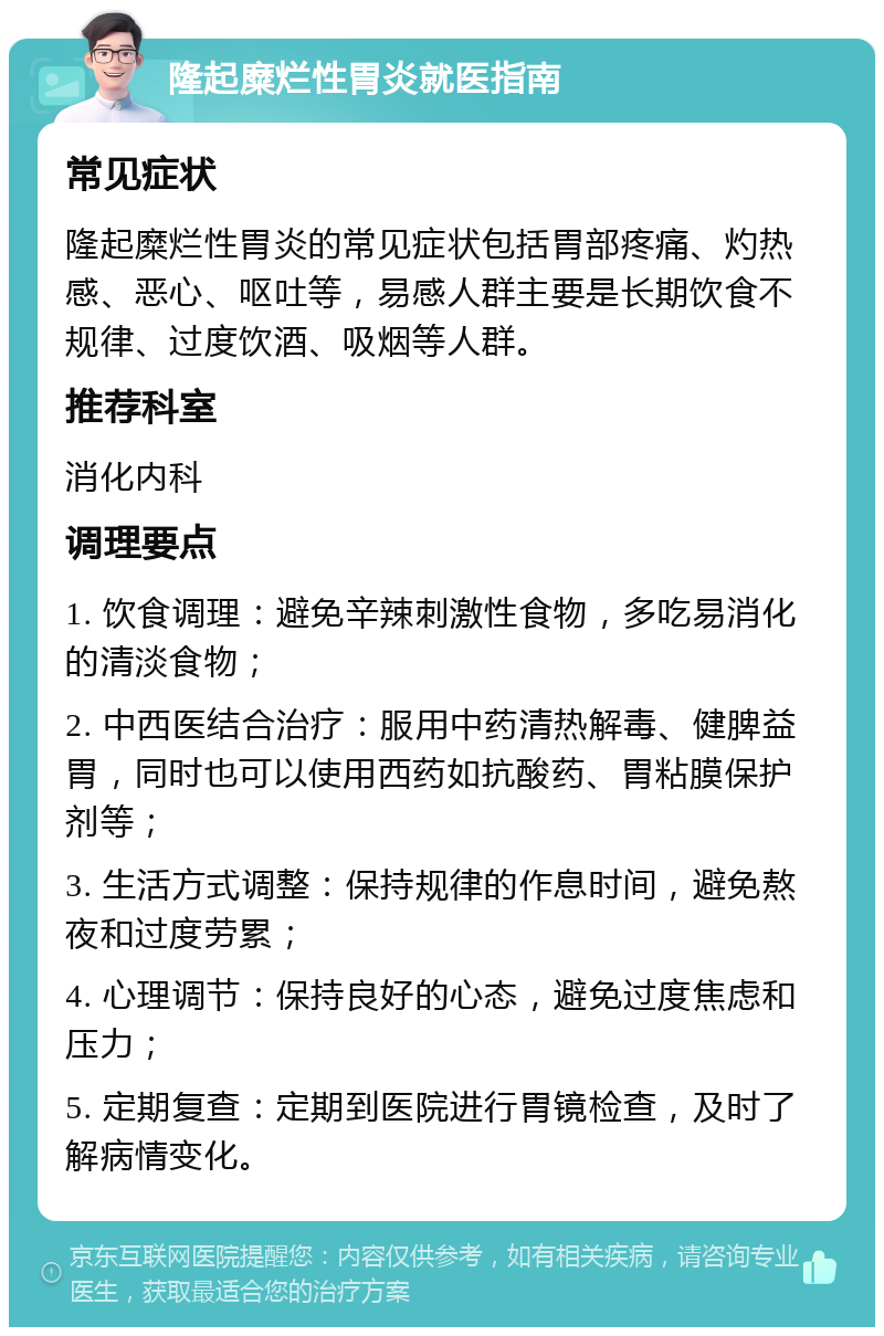 隆起糜烂性胃炎就医指南 常见症状 隆起糜烂性胃炎的常见症状包括胃部疼痛、灼热感、恶心、呕吐等，易感人群主要是长期饮食不规律、过度饮酒、吸烟等人群。 推荐科室 消化内科 调理要点 1. 饮食调理：避免辛辣刺激性食物，多吃易消化的清淡食物； 2. 中西医结合治疗：服用中药清热解毒、健脾益胃，同时也可以使用西药如抗酸药、胃粘膜保护剂等； 3. 生活方式调整：保持规律的作息时间，避免熬夜和过度劳累； 4. 心理调节：保持良好的心态，避免过度焦虑和压力； 5. 定期复查：定期到医院进行胃镜检查，及时了解病情变化。