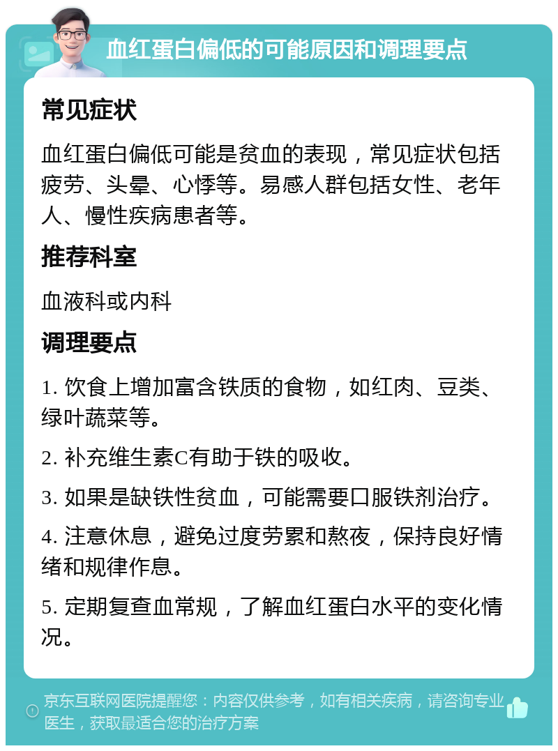 血红蛋白偏低的可能原因和调理要点 常见症状 血红蛋白偏低可能是贫血的表现，常见症状包括疲劳、头晕、心悸等。易感人群包括女性、老年人、慢性疾病患者等。 推荐科室 血液科或内科 调理要点 1. 饮食上增加富含铁质的食物，如红肉、豆类、绿叶蔬菜等。 2. 补充维生素C有助于铁的吸收。 3. 如果是缺铁性贫血，可能需要口服铁剂治疗。 4. 注意休息，避免过度劳累和熬夜，保持良好情绪和规律作息。 5. 定期复查血常规，了解血红蛋白水平的变化情况。